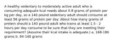 A healthy sedentary to moderately active adult who is consuming adequate kcal needs about 0.8 grams of protein per kg per day, so a 140 pound sedentary adult should consume at least 56 grams of protein per day. About how many grams of protein should a 140 pound adult who trains at least 1.5 - 2 hours per day consume to be sure that they are meeting their requirement? (Assume their kcal intake is adequate.) a. 168-180 grams b. 84-140 grams