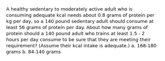 A healthy sedentary to moderately active adult who is consuming adequate kcal needs about 0.8 grams of protein per kg per day, so a 140 pound sedentary adult should consume at least 56 grams of protein per day. About how many grams of protein should a 140 pound adult who trains at least 1.5 - 2 hours per day consume to be sure that they are meeting their requirement? (Assume their kcal intake is adequate.) a. 168-180 grams b. 84-140 grams