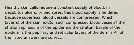 Healthy skin cells require a constant supply of blood. In decubitus ulcers, or bed sores, this blood supply is hindered because superficial blood vessels are compressed. Which layer(s) of the skin hold(s) such compressed blood vessels? the stratum spinosum of the epidermis the stratum basale of the epidermis the papillary and reticular layers of the dermis All of the listed answers are correct.