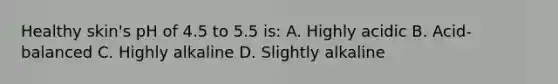 Healthy skin's pH of 4.5 to 5.5 is: A. Highly acidic B. Acid-balanced C. Highly alkaline D. Slightly alkaline