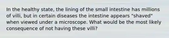 In the healthy state, the lining of the small intestine has millions of villi, but in certain diseases the intestine appears "shaved" when viewed under a microscope. What would be the most likely consequence of not having these villi?