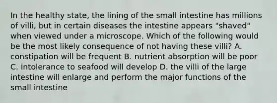 In the healthy state, the lining of the small intestine has millions of villi, but in certain diseases the intestine appears "shaved" when viewed under a microscope. Which of the following would be the most likely consequence of not having these villi? A. constipation will be frequent B. nutrient absorption will be poor C. intolerance to seafood will develop D. the villi of the large intestine will enlarge and perform the major functions of the small intestine