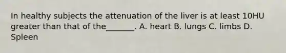 In healthy subjects the attenuation of the liver is at least 10HU greater than that of the_______. A. heart B. lungs C. limbs D. Spleen