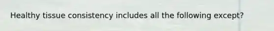 Healthy tissue consistency includes all the following except?