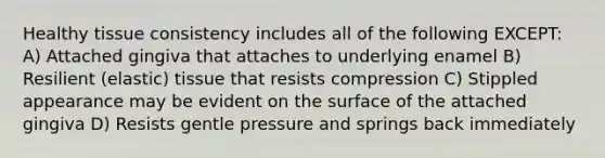 Healthy tissue consistency includes all of the following EXCEPT: A) Attached gingiva that attaches to underlying enamel B) Resilient (elastic) tissue that resists compression C) Stippled appearance may be evident on the surface of the attached gingiva D) Resists gentle pressure and springs back immediately