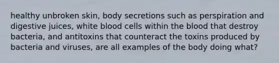 healthy unbroken skin, body secretions such as perspiration and digestive juices, white blood cells within the blood that destroy bacteria, and antitoxins that counteract the toxins produced by bacteria and viruses, are all examples of the body doing what?