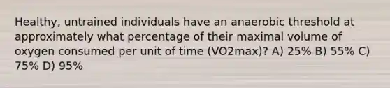 Healthy, untrained individuals have an anaerobic threshold at approximately what percentage of their maximal volume of oxygen consumed per unit of time (VO2max)? A) 25% B) 55% C) 75% D) 95%