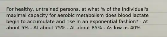 For healthy, untrained persons, at what % of the individual's maximal capacity for aerobic metabolism does blood lactate begin to accumulate and rise in an exponential fashion? - At about 5% - At about 75% - At about 85% - As low as 40%