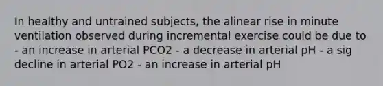 In healthy and untrained subjects, the alinear rise in minute ventilation observed during incremental exercise could be due to - an increase in arterial PCO2 - a decrease in arterial pH - a sig decline in arterial PO2 - an increase in arterial pH