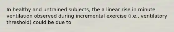 In healthy and untrained subjects, the a linear rise in minute ventilation observed during incremental exercise (i.e., ventilatory threshold) could be due to