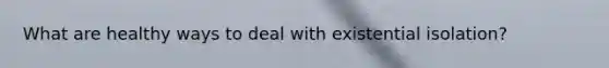 What are healthy ways to deal with existential isolation?