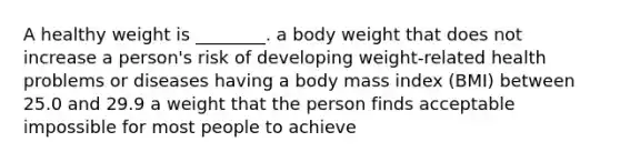 A healthy weight is ________. a body weight that does not increase a person's risk of developing weight-related health problems or diseases having a body mass index (BMI) between 25.0 and 29.9 a weight that the person finds acceptable impossible for most people to achieve