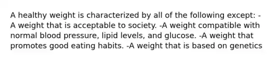 A healthy weight is characterized by all of the following except: -A weight that is acceptable to society. -A weight compatible with normal blood pressure, lipid levels, and glucose. -A weight that promotes good eating habits. -A weight that is based on genetics