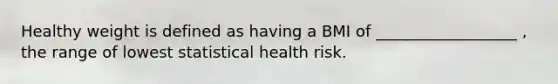 Healthy weight is defined as having a BMI of __________________ , the range of lowest statistical health risk.