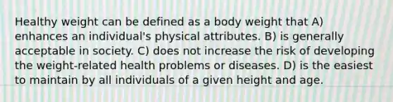 Healthy weight can be defined as a body weight that A) enhances an individual's physical attributes. B) is generally acceptable in society. C) does not increase the risk of developing the weight-related health problems or diseases. D) is the easiest to maintain by all individuals of a given height and age.