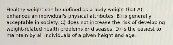 Healthy weight can be defined as a body weight that A) enhances an individual's physical attributes. B) is generally acceptable in society. C) does not increase the risk of developing weight-related health problems or diseases. D) is the easiest to maintain by all individuals of a given height and age.