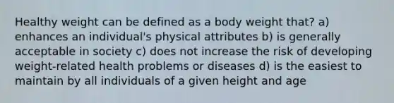 Healthy weight can be defined as a body weight that? a) enhances an individual's physical attributes b) is generally acceptable in society c) does not increase the risk of developing weight-related health problems or diseases d) is the easiest to maintain by all individuals of a given height and age