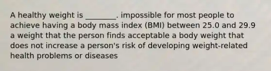 A healthy weight is ________. impossible for most people to achieve having a body mass index (BMI) between 25.0 and 29.9 a weight that the person finds acceptable a body weight that does not increase a person's risk of developing weight-related health problems or diseases