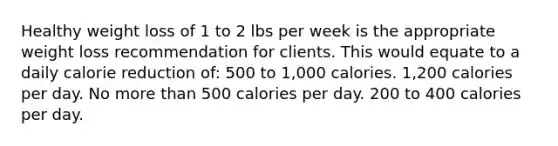 Healthy weight loss of 1 to 2 lbs per week is the appropriate weight loss recommendation for clients. This would equate to a daily calorie reduction of: 500 to 1,000 calories. 1,200 calories per day. No more than 500 calories per day. 200 to 400 calories per day.