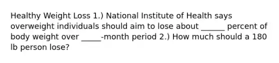 Healthy Weight Loss 1.) National Institute of Health says overweight individuals should aim to lose about ______ percent of body weight over _____-month period 2.) How much should a 180 lb person lose?