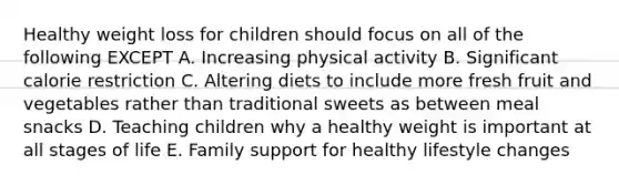 Healthy weight loss for children should focus on all of the following EXCEPT A. Increasing physical activity B. Significant calorie restriction C. Altering diets to include more fresh fruit and vegetables rather than traditional sweets as between meal snacks D. Teaching children why a healthy weight is important at all stages of life E. Family support for healthy lifestyle changes