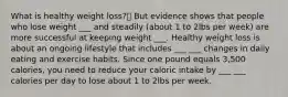 What is healthy weight loss? But evidence shows that people who lose weight ___ and steadily (about 1 to 2lbs per week) are more successful at keeping weight ___. Healthy weight loss is about an ongoing lifestyle that includes ___ ___ changes in daily eating and exercise habits. Since one pound equals 3,500 calories, you need to reduce your caloric intake by ___ ___ calories per day to lose about 1 to 2lbs per week.