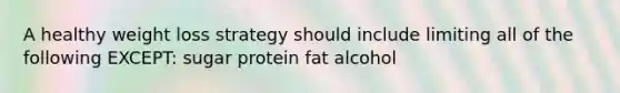 A healthy weight loss strategy should include limiting all of the following EXCEPT: sugar protein fat alcohol