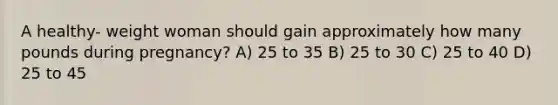 A healthy- weight woman should gain approximately how many pounds during pregnancy? A) 25 to 35 B) 25 to 30 C) 25 to 40 D) 25 to 45