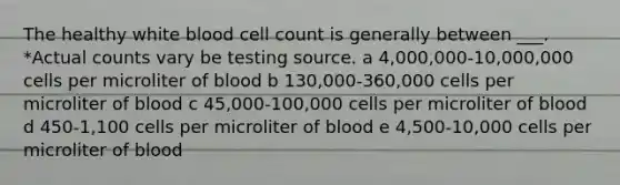 The healthy white blood cell count is generally between ___. *Actual counts vary be testing source. a 4,000,000-10,000,000 cells per microliter of blood b 130,000-360,000 cells per microliter of blood c 45,000-100,000 cells per microliter of blood d 450-1,100 cells per microliter of blood e 4,500-10,000 cells per microliter of blood