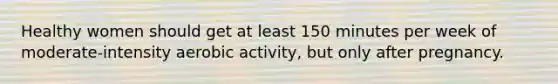 Healthy women should get at least 150 minutes per week of moderate-intensity aerobic activity, but only after pregnancy.