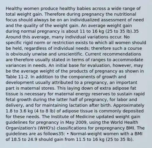 Healthy women produce healthy babies across a wide range of total weight gain. Therefore during pregnancy the nutritional focus should always be on an individualized assessment of need and the quality of the weight gain. An average weight gain during normal pregnancy is about 11 to 16 kg (25 to 35 lb).35 Around this average, many individual variations occur. No specific rigid norm or restriction exists to which all women should be held, regardless of individual needs; therefore such a course is obviously unwise and unscientific. Current recommendations are therefore usually stated in terms of ranges to accommodate variances in needs. An initial base for evaluation, however, may be the average weight of the products of pregnancy as shown in Table 11-2. In addition to the components of growth and development usually attributed to a pregnancy, an important part is maternal stores. This laying down of extra adipose fat tissue is necessary for maternal energy reserves to sustain rapid fetal growth during the latter half of pregnancy, for labor and delivery, and for maintaining lactation after birth. Approximately 1.8 to 3.6 kg (4 to 8 lb) of adipose tissue is commonly deposited for these needs. The Institute of Medicine updated weight gain guidelines for pregnancy in May 2009, using the World Health Organization's (WHO's) classifications for prepregnancy BMI. The guidelines are as follows35: • Normal-weight women with a BMI of 18.5 to 24.9 should gain from 11.5 to 16 kg (25 to 35 lb).