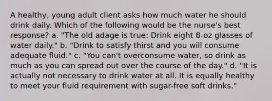 A healthy, young adult client asks how much water he should drink daily. Which of the following would be the nurse's best response? a. "The old adage is true: Drink eight 8-oz glasses of water daily." b. "Drink to satisfy thirst and you will consume adequate fluid." c. "You can't overconsume water, so drink as much as you can spread out over the course of the day." d. "It is actually not necessary to drink water at all. It is equally healthy to meet your fluid requirement with sugar-free soft drinks."