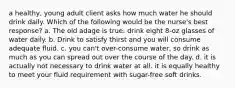 a healthy, young adult client asks how much water he should drink daily. Which of the following would be the nurse's best response? a. The old adage is true: drink eight 8-oz glasses of water daily. b. Drink to satisfy thirst and you will consume adequate fluid. c. you can't over-consume water, so drink as much as you can spread out over the course of the day. d. it is actually not necessary to drink water at all. it is equally healthy to meet your fluid requirement with sugar-free soft drinks.