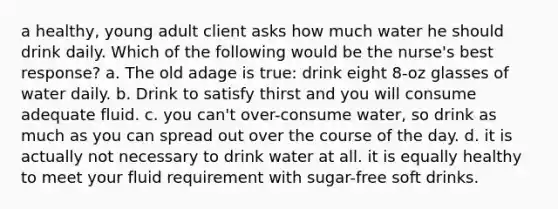 a healthy, young adult client asks how much water he should drink daily. Which of the following would be the nurse's best response? a. The old adage is true: drink eight 8-oz glasses of water daily. b. Drink to satisfy thirst and you will consume adequate fluid. c. you can't over-consume water, so drink as much as you can spread out over the course of the day. d. it is actually not necessary to drink water at all. it is equally healthy to meet your fluid requirement with sugar-free soft drinks.