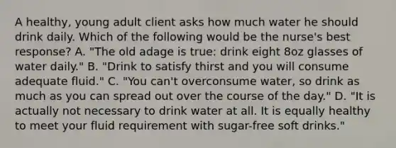 A healthy, young adult client asks how much water he should drink daily. Which of the following would be the nurse's best response? A. "The old adage is true: drink eight 8oz glasses of water daily." B. "Drink to satisfy thirst and you will consume adequate fluid." C. "You can't overconsume water, so drink as much as you can spread out over the course of the day." D. "It is actually not necessary to drink water at all. It is equally healthy to meet your fluid requirement with sugar-free soft drinks."