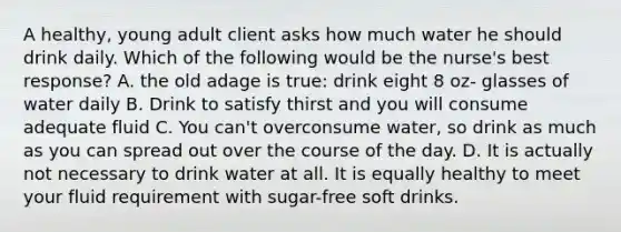 A healthy, young adult client asks how much water he should drink daily. Which of the following would be the nurse's best response? A. the old adage is true: drink eight 8 oz- glasses of water daily B. Drink to satisfy thirst and you will consume adequate fluid C. You can't overconsume water, so drink as much as you can spread out over the course of the day. D. It is actually not necessary to drink water at all. It is equally healthy to meet your fluid requirement with sugar-free soft drinks.