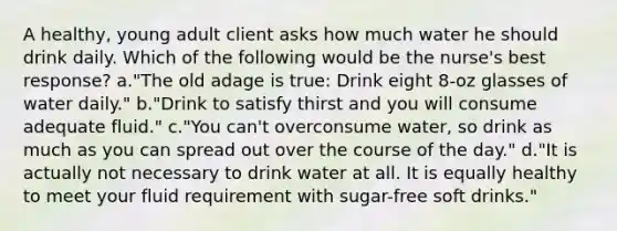 A healthy, young adult client asks how much water he should drink daily. Which of the following would be the nurse's best response? a."The old adage is true: Drink eight 8-oz glasses of water daily." b."Drink to satisfy thirst and you will consume adequate fluid." c."You can't overconsume water, so drink as much as you can spread out over the course of the day." d."It is actually not necessary to drink water at all. It is equally healthy to meet your fluid requirement with sugar-free soft drinks."