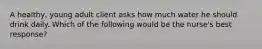 A healthy, young adult client asks how much water he should drink daily. Which of the following would be the nurse's best response?