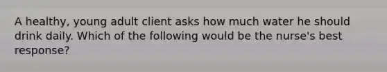 A healthy, young adult client asks how much water he should drink daily. Which of the following would be the nurse's best response?