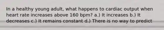 In a healthy young adult, what happens to cardiac output when heart rate increases above 160 bpm? a.) It increases b.) It decreases c.) It remains constant d.) There is no way to predict