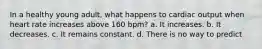 In a healthy young adult, what happens to cardiac output when heart rate increases above 160 bpm? a. It increases. b. It decreases. c. It remains constant. d. There is no way to predict