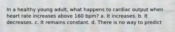 In a healthy young adult, what happens to cardiac output when heart rate increases above 160 bpm? a. It increases. b. It decreases. c. It remains constant. d. There is no way to predict