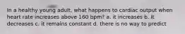 In a healthy young adult, what happens to cardiac output when heart rate increases above 160 bpm? a. it increases b. It decreases c. it remains constant d. there is no way to predict