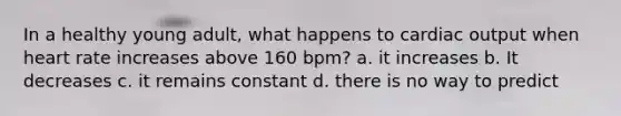 In a healthy young adult, what happens to cardiac output when heart rate increases above 160 bpm? a. it increases b. It decreases c. it remains constant d. there is no way to predict