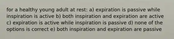 for a healthy young adult at rest: a) expiration is passive while inspiration is active b) both inspiration and expiration are active c) expiration is active while inspiration is passive d) none of the options is correct e) both inspiration and expiration are passive