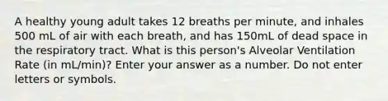 A healthy young adult takes 12 breaths per minute, and inhales 500 mL of air with each breath, and has 150mL of dead space in the respiratory tract. What is this person's Alveolar Ventilation Rate (in mL/min)? Enter your answer as a number. Do not enter letters or symbols.