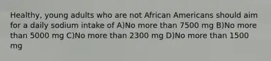 Healthy, young adults who are not African Americans should aim for a daily sodium intake of A)No more than 7500 mg B)No more than 5000 mg C)No more than 2300 mg D)No more than 1500 mg