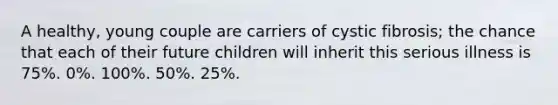 A healthy, young couple are carriers of cystic fibrosis; the chance that each of their future children will inherit this serious illness is 75%. 0%. 100%. 50%. 25%.