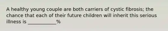 A healthy young couple are both carriers of cystic fibrosis; the chance that each of their future children will inherit this serious illness is ____________%