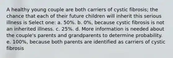 A healthy young couple are both carriers of cystic fibrosis; the chance that each of their future children will inherit this serious illness is Select one: a. 50%. b. 0%, because cystic fibrosis is not an inherited illness. c. 25%. d. More information is needed about the couple's parents and grandparents to determine probability. e. 100%, because both parents are identified as carriers of cystic fibrosis